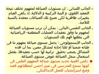 ‫ــ الجانب اللساني : إن مستويات الصياغة لمفهوم تختلف نتيجة‬
  ‫التعقيد اللغوي، و البنية التركيبية و الدللية، إذ يكفي القيام‬
 ‫بتغييرات ظاهرية لكي تصبح تلك الصياغات معقدة بالنسبة‬
                                                      ‫للتلميذ.‬
  ‫ـ الجانب النفسي-البنائي : يمكن أن ترتب مستويات الصياغة‬
   ‫لمفهوم ما وفق تعقيدات العمليات المنطقية- الرياضياتية‬
                          ‫التي يتطلبها فهم تلك المستويات.‬
‫ـ الجانب البستمولوجي : يحمل مستوى صياغة مفهوم ما في‬
       ‫طياته ضمنيا أو علنا إجابة لمشكل معين. بما أن هذه‬
 ‫المشاكل يصعب تحقيق تراتبية لها حسب تعقيدها، يفضل‬
          ‫استعمال سجل الصياغة عوض مستوى الصياغة.‬
   ‫☻ تكمن أهمية تحديد مستوى صياغة المفهوم العلمي في‬
   ‫كونها تسمح للمدرسين في تمييز أحسن لمتطلباتهم قصد‬
                     ‫وضع استراتيجيات للعمل الديداكتيكي.‬
 