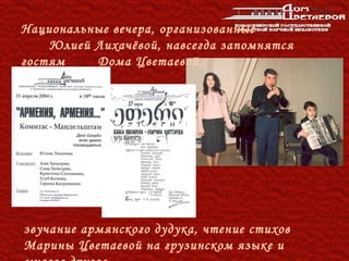 Национальные вечера, организованные
    Юлией Лихачёвой, навсегда запомнятся
гостям    Дома Цветаевой,




звучание армянского дудука, чтение стихов
Марины Цветаевой на грузинском языке и
 