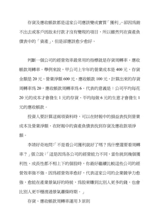 存貨及應收帳款都是這家公司應該變成實質「獲利」
                        ，卻因為銷

不出去或客戶因故未付款才沒有變現的項目，所以雖然列在資產負

債表中的「資產」，但是卻應該愈少愈好。



  判斷一個公司的經營效率最常用的指標就是存貨周轉率、應收

帳款周轉率。舉例來說，甲公司上半年的營業成本是 400 元、存貨

金額是 20 元、營業淨額 600 元、應收帳款 100 元，計算出來的存貨

周轉率為 20，應收帳款周轉率為 6。代表的意義是：公司平均每花

20 元的成本才會發生 1 元的存貨、平均每做 6 元的生意才會發生 1

元的應收帳款。

  投資人要計算這兩項資料時，可以在財報中的損益表找到營業

成本及營業淨額，在財報中的資產負債表找到存貨及應收款項淨

額。

  李靖好奇地問 「不是看公司獲利就好了嗎？為什麼還要看周轉
        ：

      「這是因為各公司的經營能力不同，當你挑到幾個獲
率？」張立說：

利性、成長性都不相上下的個股時，你最好繼續比較這些公司的經

營效率強不強。因為經營效率愈好，代表這家公司的企業競爭力愈

強，愈能在產業景氣好的時候，為股東賺到比別人更多的錢，也會

比別人更平穩渡過景氣蕭條時期。」

  存貨、應收帳款周轉率運用 3 原則
 