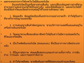 • ผลกระทบจากการใช้เทคโนโลยีอินเทอร์เน็ต
•          อินเทอร์เน็ตเป็นเครือข่ายช่วยสืบค้น แลกเปลี่ยนข้อมูลข่าวสารทีช่วย
                                                                        ่
  อำานวยความสะดวกแก่ผใช้เป็นอย่างยิ่ง แม้จะมีข้อดีอยู่มาก แต่เทคโนโลยีก็
                           ู้
  ต้องมีข้อจำากัดและมีผลกระทบต่อผูใช้ในหลายลักษณะ เช่น
                                     ้

•         1. ข้อมูลเท็จ ข้อมูลบิดเบือนทีแพร่กระจายอย่างรวดเร็ว ทำาให้ผรับสาร
                                        ่                             ู้
    ที่ขาดวิจารณญาณหลงเชื่อ

•        2. การเสนอขายสินค้าผิดกฎหมาย ขายบริการทางเพศที่แอบแฝงอยู่ใน
    เครือข่ายอินเทอร์เน็ต

•         3. โฆษณาชวนเชื่อของมิจฉาชีพทำาให้ผรับสารไม่มความปลอดภัยใน
                                            ู้        ี
    ชีวิตและทรัพย์สิน

•           4. เป็นโรคติดอินเทอร์เน็ต (Webaholic) ซึ่งเป็นอาการทางจิตประเภท
    หนึ่ง

•        5. มีปัญหาสุขภาพ ส่งผลเสียต่อระบบของร่างกายทั้งการกิจ การขับ
    ถ่าย การนอน และการออกกำาลังกาย

•           6. ทำาให้ขาดสังคม ขาดสัมพันธภาพที่ดต่อคนรอบข้างและสังคม
                                               ี
 