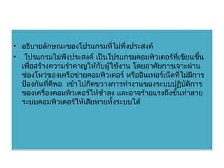 • อธิบายลักษณะของโปรแกรมที่ไม่พึ่งประสงค์
• โปรแกรมไม่พึงประสงค์ เป็นโปรแกรมคอมพิวเตอร์ที่เขียนขึน    ้
  เพื่อสร้างความรำาคาญให้กับผู้ใช้งาน โดยอาศัยการเจาะผ่าน
  ช่องโหว่ของเครือข่ายคอมพิวเตอร์ หรืออินเทอร์เน็ตที่ไม่มีการ
  ป้องกันที่ดีพอ เข้าไปกีดขวางการทำางานของระบบปฏิบัติการ
  ของเครื่องคอมพิวเตอร์ให้ช้าลง และอาจร้ายแรงถึงขั้นทำาลาย
  ระบบคอมพิวเตอร์ให้เสียหายทั้งระบบได้
 