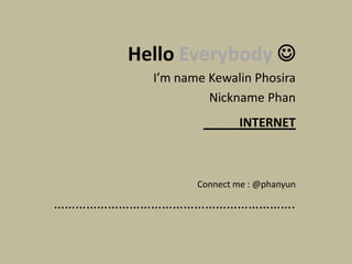 Hello Everybody 
         I’m name Kewalin Phosira
                  Nickname Phan
                        INTERNET



                Connect me : @phanyun

………………………………………………………….
 