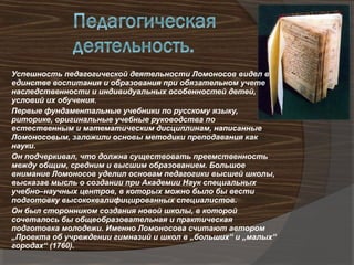 Успешность педагогической деятельности Ломоносов видел в
единстве воспитания и образования при обязательном учете
наследственности и индивидуальных особенностей детей,
условий их обучения.
Первые фундаментальные учебники по русскому языку,
риторике, оригинальные учебные руководства по
естественным и математическим дисциплинам, написанные
Ломоносовым, заложили основы методики преподавания как
науки.
Он подчеркивал, что должна существовать преемственность
между общим, средним и высшим образованием. Большое
внимание Ломоносов уделил основам педагогики высшей школы,
высказав мысль о создании при Академии Наук специальных
учебно–научных центров, в которых можно было бы вести
подготовку высококвалифицированных специалистов.
Он был сторонником создания новой школы, в которой
сочеталось бы общеобразовательная и практическая
подготовка молодежи. Именно Ломоносова считают автором
„Проекта об учреждении гимназий и школ в „больших“ и „малых“
городах“ (1760).
 