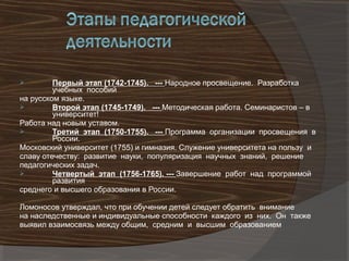         Первый этап (1742-1745). --- Народное просвещение. Разработка
         учебных пособий
на русском языке.
        Второй этап (1745-1749). --- Методическая работа. Семинаристов – в
         университет!
Работа над новым уставом.
        Третий этап (1750-1755). --- Программа организации просвещения в
         России.
Московский университет (1755) и гимназия. Служение университета на пользу и
славу отечеству: развитие науки, популяризация научных знаний, решение
педагогических задач.
        Четвертый этап (1756-1765). --- Завершение работ над программой
         развития
среднего и высшего образования в России.

Ломоносов утверждал, что при обучении детей следует обратить внимание
на наследственные и индивидуальные способности каждого из них. Он также
выявил взаимосвязь между общим, средним и высшим образованием
 