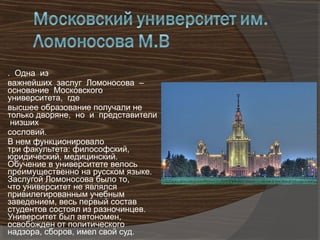 . Одна из
важнейших заслуг Ломоносова –
основание Московского
университета, где
высшее образование получали не
только дворяне, но и представители
 низших
сословий.
В нем функционировало
три факультета: философский,
юридический, медицинский.
Обучение в университете велось
преимущественно на русском языке.
Заслугой Ломоносова было то,
что университет не являлся
привилегированным учебным
заведением, весь первый состав
студентов состоял из разночинцев.
Университет был автономен,
освобожден от политического
надзора, сборов, имел свой суд.
 