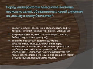  развитие науки (особенно в области философии,
  истории, русской грамматики, права, медицины);
 популяризации научных знаний (через печаль,
  библиотеку, лекции, диспуты);
 решение передовых задач (подготовка
  образованного молодого поколения через
  университет и гимназии, контроль и руководство
  учебно–воспитательным делом в учебных
  заведениях). Ломоносов был убежден в том, что
  только распространение наук и просвещения может
  способствовать процветанию России.
 