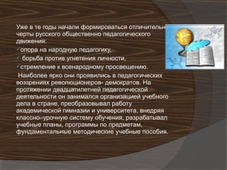 Уже в те годы начали формироваться отличительные
черты русского общественно педагогического
движения:
опора на народную педагогику,
 борьба против угнетения личности,
стремление к всенародному просвещению.
 Наиболее ярко они проявились в педагогических
воззрениях революционеров- демократов. На
протяжении двадцатилетней педагогической
деятельности он занимался организацией учебного
дела в стране, преобразовывал работу
академической гимназии и университета, внедряя
классно–урочную систему обучения, разрабатывал
учебные планы, программы по предметам,
фундаментальные методические учебные пособия.
 