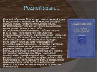 Основой обучения Ломоносов считал родной язык.
В академической гимназии Ломоносов учредил
особые классы по изучению русского языка.
До Ломоносова учебники устного и письменного
красноречия составлялись либо
на церковнославянском языке, либо на латыни.
В 1743 году Ломоносов написал „Краткое
руководство к риторике“ на русском языке. Изданная
в 1748 году „Риторика“ Ломоносова была первой
в России хрестоматией мировой литературы,
включавшей также лучшие произведения
отечественной словесности. На основе „Риторики“,
отражающей многие теоретические вопросы
развития отечественной литературной речи
и письма, впоследствии были написаны учебники
по русскому красноречию. Перу Ломоносова
принадлежит первый научный труд по грамматике
русского языка — „Российская грамматике“ (1755,
опубликована 1757). Большую роль в становлении
грамматических норм сыграло собственное
литературное и естественнонаучное творчество
Ломоносова.
 