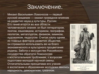 Заключение.
   Михаил Васильевич Ломоносов — первый
    русский академик — оказал громадное влияние
    на развитие науки и культуры. России.
    Его гений вторгся во все области
    человеческого знания: он был литератором,
    поэтом, языковедом, историком, географом,
    геологом, металлургом, физиком, химиком,
    художником, педагогом. Считая науку одним
    из главных факторов развития общества,
    он стремился использовать ее на благо
    экономического и культурного процветания
    родины. Забота о могуществе Российского
    государства обратила Ломоносова
    к воспитательным проблемам, к вопросам
    подготовки молодой научной смены.
    Отличительными принципами его учения
    о воспитании и образовании молодежи явились
    народность, демократизм, гуманизм.
 