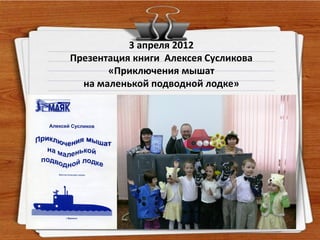 3 апреля 2012
Презентация книги Алексея Сусликова
       «Приключения мышат
  на маленькой подводной лодке»
 