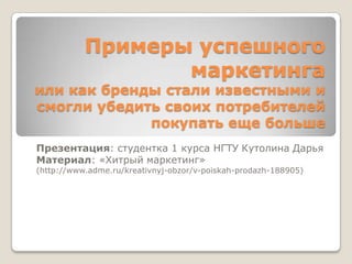 Примеры успешного
                  маркетинга
или как бренды стали известными и
смогли убедить своих потребителей
             покупать еще больше
Презентация: студентка 1 курса НГТУ Кутолина Дарья
Материал: «Хитрый маркетинг»
(http://www.adme.ru/kreativnyj-obzor/v-poiskah-prodazh-188905)
 