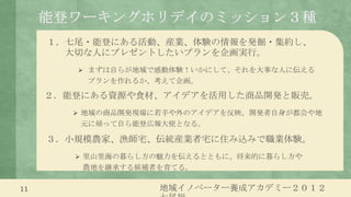 能登ワーキングホリデイのミッション３種
     １．七尾・能登にある活動、産業、体験の情報を発掘・集約し、
       大切な人にプレゼントしたいプランを企画実行。
         まずは自らが地域で感動体験！いかにして、それを大事な人に伝える
          プランを作れるか、考えて企画。

     ２．能登にある資源や食材、アイデアを活用した商品開発と販売。
         地域の商品開発現場に若手や外のアイデアを反映。開発者自身が都会や地
         元に帰って自ら能登広報大使となる。

     ３．小規模農家、漁師宅、伝統産業者宅に住み込みで職業体験。
         里山里海の暮らし方の魅力を伝えるとともに、将来的に暮らし方や
         農地を継承する候補者を育てる。

11                  地域イノベーター養成アカデミー２０１２
 