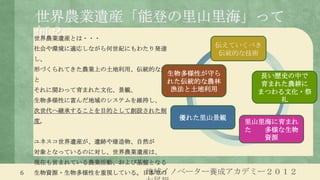 世界農業遺産「能登の里山里海」って
    何？
    世界農業遺産とは・・・
    社会や環境に適応しながら何世紀にもわたり発達
                                    伝えていくべき
                                    伝統的な技術
    し、
    形づくられてきた農業上の土地利用、伝統的な農業
                             生物多様性が守ら     長い歴史の中で
    と                        れた伝統的な農林     育まれた農耕に
    それに関わって育まれた文化、景観、        漁法と土地利用      まつわる文化・祭
    生物多様性に富んだ地域のシステムを維持し、                    礼
    次世代へ継承することを目的として創設された制
    度。
                              優れた里山景観
                                        里山里海に育まれ
                                        た  多様な生物
                                           資源
    ユネスコ世界遺産が、遺跡や建造物、自然が
    対象となっているのに対し、世界農業遺産は、
    現在も営まれている農業活動、および基盤となる
6                     地域イノベーター養成アカデミー２０１２
    生物資源・生物多様性を重視している。日本での
 