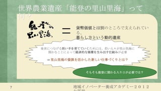 世界農業遺産「能登の里山里海」って
    何？
                  貨幣価値とは別のところで支えられてい
                  る、
                  暮らし方という動的遺産

       後世につなげる担い手を育てていくためには、若い人々が里山里海に
         関わることによって経済的な循環を生み出す仕組みが必要

         ⇒ 里山里海の資源を活かした新しい仕事づくりとは？


                     そもそも能登に関わる入り口が必要では？



7                地域イノベーター養成アカデミー２０１２
 