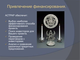 Привлечение финансирования.

АСТРАР обеспечит:

 Выбор наиболее
  эффективного способа
  финансирования
  проекта.
 Поиск инвесторов для
  Вашего проекта.
 Проведение
  переговоров с
  инвесторами.
 Анализ и сравнение
  различных кредитных
  предложений.
 