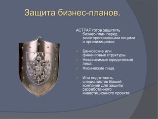 Защита бизнес-планов.
           АСТРАР готов защитить
              бизнес-план перед
              заинтересованными лицами
              и организациями:

              Банковские или
               финансовые структуры.
              Независимые юридические
               лица.
              Физические лица.

              Или подготовить
               специалистов Вашей
               компании для защиты
               разработанного
               инвестиционного проекта.
 