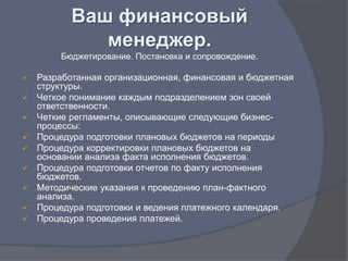 Ваш финансовый
              менеджер.
        Бюджетирование. Постановка и сопровождение.

   Разработанная организационная, финансовая и бюджетная
    структуры.
   Четкое понимание каждым подразделением зон своей
    ответственности.
   Четкие регламенты, описывающие следующие бизнес-
    процессы:
   Процедура подготовки плановых бюджетов на периоды
   Процедура корректировки плановых бюджетов на
    основании анализа факта исполнения бюджетов.
   Процедура подготовки отчетов по факту исполнения
    бюджетов.
   Методические указания к проведению план-фактного
    анализа.
   Процедура подготовки и ведения платежного календаря.
   Процедура проведения платежей.
 