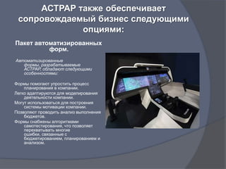 АСТРАР также обеспечивает
 сопровождаемый бизнес следующими
             опциями:
Пакет автоматизированных
          форм.
Автоматизированные
   формы, разрабатываемые
   АСТРАР, обладают следующими
   особенностями:

Формы помогают упростить процесс
    планирования в компании.
Легко адаптируются для моделирования
    деятельности компании.
Могут использоваться для построения
    системы мотивации компании.
Позволяют проводить анализ выполнения
    бюджетов.
Формы снабжены алгоритмами
    самотестирования, что позволяет
    перехватывать многие
    ошибки, связанные с
    бюджетированием, планированием и
    анализом.
 
