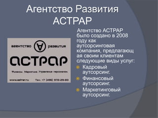 Агентство Развития
     АСТРАР
         Агентство АСТРАР
         было создано в 2008
         году как
         аутсорсинговая
         компания, предлагающ
         ая своим клиентам
         следующие виды услуг:
          Кадровый
           аутсорсинг.
          Финансовый
           аутсорсинг.
          Маркетинговый
           аутсорсинг.
 