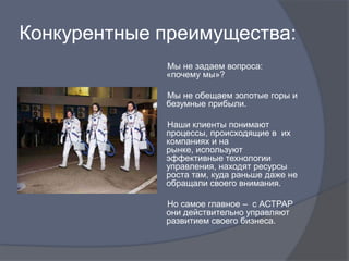 Конкурентные преимущества:
             Мы не задаем вопроса:
             «почему мы»?

             Мы не обещаем золотые горы и
             безумные прибыли.

             Наши клиенты понимают
             процессы, происходящие в их
             компаниях и на
             рынке, используют
             эффективные технологии
             управления, находят ресурсы
             роста там, куда раньше даже не
             обращали своего внимания.

             Но самое главное – с АСТРАР
             они действительно управляют
             развитием своего бизнеса.
 