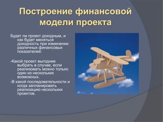 Построение финансовой
        модели проекта
Будет ли проект доходным, и
   как будет меняться
   доходность при изменении
   различных финансовых
   показателей:

-Какой проект выгоднее
    выбрать в случае, если
    реализовать можно только
    один из нескольких
    возможных.
-В какой последовательности и
    когда запланировать
    реализацию нескольких
    проектов.
 
