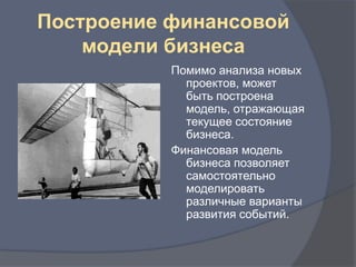 Построение финансовой
    модели бизнеса
           Помимо анализа новых
             проектов, может
             быть построена
             модель, отражающая
             текущее состояние
             бизнеса.
           Финансовая модель
             бизнеса позволяет
             самостоятельно
             моделировать
             различные варианты
             развития событий.
 