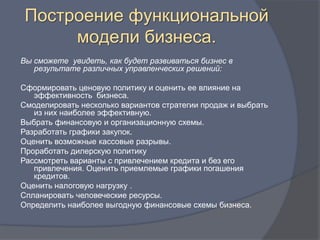 Построение функциональной
      модели бизнеса.
Вы сможете увидеть, как будет развиваться бизнес в
   результате различных управленческих решений:

Сформировать ценовую политику и оценить ее влияние на
   эффективность бизнеса.
Смоделировать несколько вариантов стратегии продаж и выбрать
   из них наиболее эффективную.
Выбрать финансовую и организационную схемы.
Разработать графики закупок.
Оценить возможные кассовые разрывы.
Проработать дилерскую политику
Рассмотреть варианты с привлечением кредита и без его
   привлечения. Оценить приемлемые графики погашения
   кредитов.
Оценить налоговую нагрузку .
Спланировать человеческие ресурсы.
Определить наиболее выгодную финансовые схемы бизнеса.
 