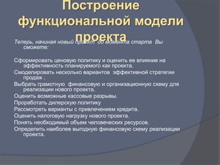 Построение
 функциональной модели
                      проекта
Теперь, начиная новый проект до момента старта Вы
   сможете:

Сформировать ценовую политику и оценить ее влияние на
   эффективность планируемого как проекта.
Смоделировать несколько вариантов эффективной стратегии
   продаж .
Выбрать грамотную финансовую и организационную схему для
   реализации нового проекта.
Оценить возможные кассовые разрывы.
Проработать дилерскую политику
Рассмотреть варианты с привлечением кредита.
Оценить налоговую нагрузку нового проекта.
Понять необходимый объем человеческих ресурсов.
Определить наиболее выгодную финансовую схему реализации
   проекта.
 