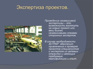 Экспертиза проектов.

          Проведение независимой
            экспертизы – это
            возможность взглянуть
            на новый проект или
            весь бизнес
            независимыми глазами
            сторонних экспертов.

          В случае необходимости
             АСТРАР обеспечит
             привлечение к проверке
             проектов специалистов
             и экспертов из целевых
             отраслей и имеющих
             требуемую
             квалификацию и опыт.
 