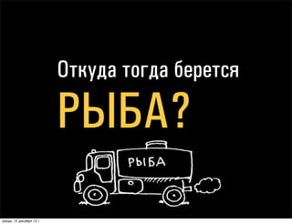 Откуда берется

                                РЫБА?

понедельник, 17 декабря 12 г.
 
