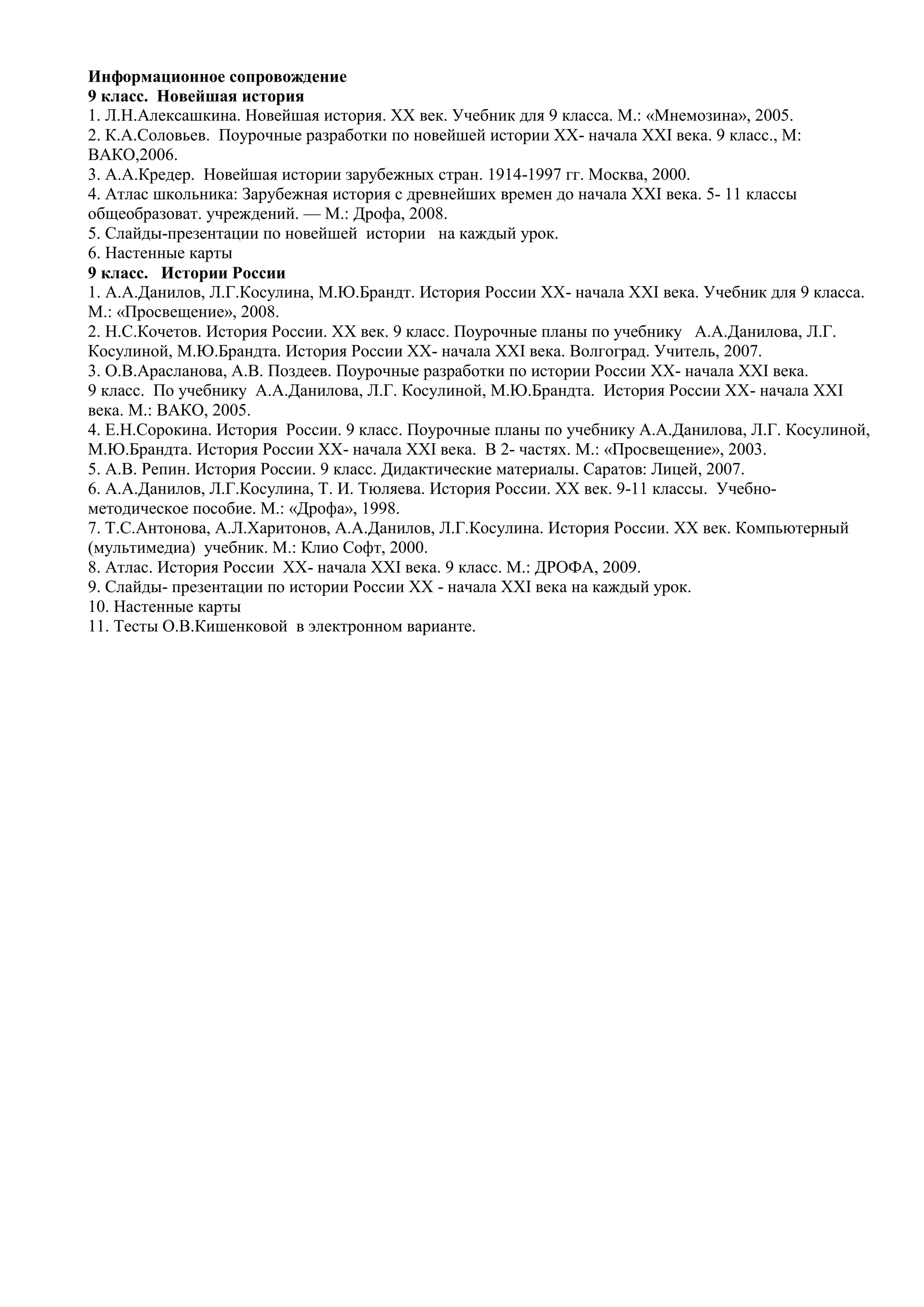 Информационное сопровождение
9 класс. Новейшая история
1. Л.Н.Алексашкина. Новейшая история. ХХ век. Учебник для 9 класса. М.: «Мнемозина», 2005.
2. К.А.Соловьев. Поурочные разработки по новейшей истории ХХ- начала XXI века. 9 класс., М:
ВАКО,2006.
3. А.А.Кредер. Новейшая истории зарубежных стран. 1914-1997 гг. Москва, 2000.
4. Атлас школьника: Зарубежная история с древнейших времен до начала XXI века. 5- 11 классы
общеобразоват. учреждений. — М.: Дрофа, 2008.
5. Слайды-презентации по новейшей истории на каждый урок.
6. Настенные карты
9 класс. Истории России
1. А.А.Данилов, Л.Г.Косулина, М.Ю.Брандт. История России ХХ- начала XXI века. Учебник для 9 класса.
М.: «Просвещение», 2008.
2. Н.С.Кочетов. История России. ХХ век. 9 класс. Поурочные планы по учебнику А.А.Данилова, Л.Г.
Косулиной, М.Ю.Брандта. История России ХХ- начала XXI века. Волгоград. Учитель, 2007.
3. О.В.Арасланова, А.В. Поздеев. Поурочные разработки по истории России ХХ- начала XXI века.
9 класс. По учебнику А.А.Данилова, Л.Г. Косулиной, М.Ю.Брандта. История России ХХ- начала XXI
века. М.: ВАКО, 2005.
4. Е.Н.Сорокина. История России. 9 класс. Поурочные планы по учебнику А.А.Данилова, Л.Г. Косулиной,
М.Ю.Брандта. История России ХХ- начала XXI века. В 2- частях. М.: «Просвещение», 2003.
5. А.В. Репин. История России. 9 класс. Дидактические материалы. Саратов: Лицей, 2007.
6. А.А.Данилов, Л.Г.Косулина, Т. И. Тюляева. История России. ХХ век. 9-11 классы. Учебно-
методическое пособие. М.: «Дрофа», 1998.
7. Т.С.Антонова, А.Л.Харитонов, А.А.Данилов, Л.Г.Косулина. История России. ХХ век. Компьютерный
(мультимедиа) учебник. М.: Клио Софт, 2000.
8. Атлас. История России ХХ- начала XXI века. 9 класс. М.: ДРОФА, 2009.
9. Слайды- презентации по истории России ХХ - начала XXI века на каждый урок.
10. Настенные карты
11. Тесты О.В.Кишенковой в электронном варианте.
 