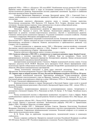 репрессий 1930-х – 1950-х гг. «Оттепель». XX съезд КПСС. Разоблачение «культа личности» И.В. Сталина.
Принятие новой программы КПСС и «курс на построение коммунизма в СССР». Курс на ускорение
научно-технического развития. Реорганизация системы управления экономикой. Трудности в снабжении
населения продовольствием. Освоение целины.
       Создание Организации Варшавского договора. Венгерский кризис 1956 г. Советский Союз и
страны, освободившиеся от колониальной зависимости. Карибский кризис 1962 г. и его международные
последствия.
       Достижения советского образования, развитие науки и техники. Атомная энергетика.
Отечественная космонавтика. И.В. Курчатов. С.П. Королев. Ю.А. Гагарин. Духовная жизнь периода
«оттепели». Художественные журналы, театр, киноискусство и их роль в общественной жизни.
VII. CCCР в середине 60-х – середине 80-х гг. ХХ в. (2 часа)
       Замедление темпов экономического развития и эффективности общественного производства.
Отстранение Н.С. Хрущева от власти. Л.И. Брежнев. Экономические реформы середины 1960-х гг.
Ориентация на развитие топливно-энергетического комплекса. «Застой» в экономическом развитии.
Снижение темпов научно-технического прогресса. Ухудшение положения в сельском хозяйстве. «Теневая
экономика» и коррупция. Обострение демографической ситуации.
       Усиление консервативных тенденций в политической системе. Концепция «развитого социализма».
Конституция 1977 г. Кризис советской системы и попытки повышения ее эффективности. Ю.В. Андропов.
Оппозиционные настроения в обществе. Развитие диссидентского и правозащитного движения. А.Д.
Сахаров. А.И. Солженицын.
       Советское руководство и «пражская весна» 1968 г. Обострение советско-китайских отношений.
Достижение военно-стратегического паритета с США. Разрядка и причины ее срыва. Совещание по
безопасности и сотрудничеству в Европе. Афганская война.
       Развитие советского образования, науки и техники, культуры и спорта.
VIII. Советское общество в 1985-1991 гг. политическое и социальное развитие стран Запада.(6 часов)
       Переход к политике перестройки. М.С. Горбачев. Курс на «ускорение». Поиск путей
реформирования экономики. Зарождение фермерства. Кооперативное движение. Провал антиалкогольной
кампании, жилищной и продовольственной программ.
       Демократизация политической жизни. Гласность. Реформа политической системы страны. Съезды
народных депутатов СССР, РСФСР. Введение поста президента СССР. Начало формирования новых
политических партий и общественно-политических движений. Потеря КПСС руководящей роли в развитии
общества. Обострение межнациональных противоречий.
        «Новое политическое мышление» и смена курса советской дипломатии. Вывод войск из
Афганистана. Политика разоружения. Роспуск СЭВ и ОВД. Завершение «холодной войны».
 IX. Страны мира во второй половине ХХ века. Российская Федерация на рубеже ХХ-XXI вв. (10 часов)
       Эволюция политической идеологии. Христианская демократия. Социал-демократия. «Новые
левые». Изменение конституционного строя во Франции, Германии, Италии. К. Аденауэр. Ш. де Голль.
Системный кризис индустриального общества в конце 1960-начале 1970-х гг. Неоконсерватизм. Р. Рейган.
М. Тэтчер. Становление информационного общества.
       Коммунистические режимы в странах Центральной и Восточной Европе: поиск путей и моделей
развития. Демократические революции в Восточной и Центральной Европе конца 1980 – начала 1990-х гг.
Распад Югославии.
       Особенности модернизационных процессов в латиноамериканских странах. Авторитаризм и
демократия в Латинской Америке ХХ в. Революция на Кубе. Ф. Кастро. Э. Че Гевара. Чилийская модель
развития.
       Распад колониальной системы и образование независимых государств в Азии и Африке. Выбор
освободившимися странами путей и моделей развития. Китай во второй половине ХХ в. Мао Цзедун. Дэн
Сяопин.
       Августовские события 1991 г. Распад СССР. Провозглашение суверенитета Российской Федерации.
Б.Н. Ельцин. Переход к рыночной экономике. Экономические реформы 1992-1993 гг. Приватизация.
Дефолт 1998 г. Российское общество в условиях реформ.
       События октября 1993 г. Ликвидация системы Советов. Принятие Конституции Российской
Федерации. Изменения в системе государственного управления и местного самоуправления. Политические
партии и движения. Современные межнациональные отношения. Чеченский конфликт и его влияние на
общественно-политическую жизнь страны.
       В. В. Путин. Курс на укрепление государственности, экономический подъем и социальную
стабильность.
       Россия в мировом сообществе. Приоритеты внешней политики Российской Федерации на рубеже
ХХ-XXI веков. Россия в СНГ. Российско-американские отношения. Россия и Европейский Союз.
 