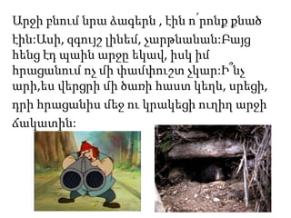 Արջի բնում նրա ձագերն , էին ո՛րոնք քնած
էին:Ասի, զգույշ լինեմ, չարթնանան:Բայց
հենց էդ պաին արջը եկավ, իսկ իմ
հրացանում ոչ մի փամփուշտ չկար:Ի՞նչ
արի,ես վերցրի մի ծառի հաստ կեղև, սրեցի,
դրի հրացանիս մեջ ու կրակեցի ուղիղ արջի
ճակատին:
 