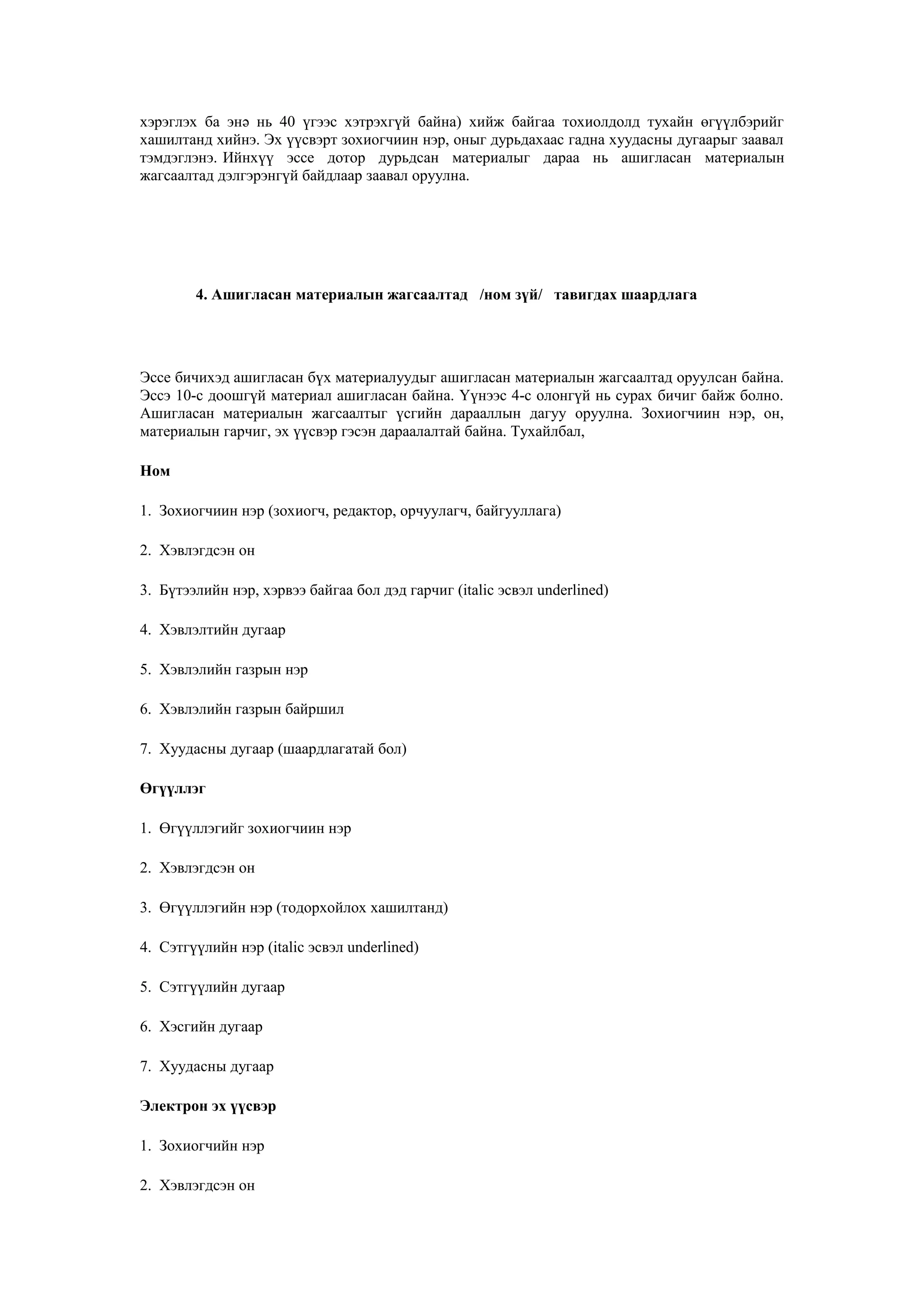 хэрэглэх ба энә нь 40 үгээс хэтрэхгүй байна) хийж байгаа тохиолдолд тухайн өгүүлбэрийг
хашилтанд хийнэ. Эх үүсвэрт зохиогчиин нэр, оныг дурьдахаас гадна хуудасны дугаарыг заавал
тэмдэглэнэ. Ийнхүү эссе дотор дурьдсан материалыг дараа нь ашигласан материалын
жагсаалтад дэлгэрэнгүй байдлаар заавал оруулна.
4. Ашигласан материалын жагсаалтад /ном зүй/ тавигдах шаардлага
Эссе бичихэд ашигласан бүх материалуудыг ашигласан материалын жагсаалтад оруулсан байна.
Эссэ 10-с доошгүй материал ашигласан байна. Үүнээс 4-с олонгүй нь сурах бичиг байж болно.
Ашигласан материалын жагсаалтыг үсгийн дарааллын дагуу оруулна. Зохиогчиин нэр, он,
материалын гарчиг, эх үүсвэр гэсэн дараалалтай байна. Тухайлбал,
Ном
1. Зохиогчиин нэр (зохиогч, редактор, орчуулагч, байгууллага)
2. Хэвлэгдсэн он
3. Бүтээлийн нэр, хэрвээ байгаа бол дэд гарчиг (italic эсвэл underlined)
4. Хэвлэлтийн дугаар
5. Хэвлэлийн газрын нэр
6. Хэвлэлийн газрын байршил
7. Хуудасны дугаар (шаардлагатай бол)
Өгүүллэг
1. Өгүүллэгийг зохиогчиин нэр
2. Хэвлэгдсэн он
3. Өгүүллэгийн нэр (тодорхойлох хашилтанд)
4. Сэтгүүлийн нэр (italic эсвэл underlined)
5. Сэтгүүлийн дугаар
6. Хэсгийн дугаар
7. Хуудасны дугаар
Электрон эх үүсвэр
1. Зохиогчийн нэр
2. Хэвлэгдсэн он
 