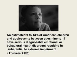 An estimated 9 to 13% of American children
and adolescents between ages nine to 17
have serious diagnosable emotional or
behavioral health disorders resulting in
.substantial to extreme impairment
( Friedman, 2002)
 