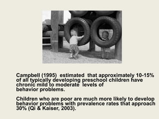 Campbell )1995( estimated that approximately 10-15%
of all typically developing preschool children have
chronic mild to moderate levels of
behavior problems.
Children who are poor are much more likely to develop
behavior problems with prevalence rates that approach
30% )Qi & Kaiser, 2003(.
 