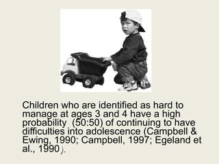 Children who are identified as hard to
manage at ages 3 and 4 have a high
probability (50:50) of continuing to have
difficulties into adolescence (Campbell &
Ewing, 1990; Campbell, 1997; Egeland et
al., 1990).
 