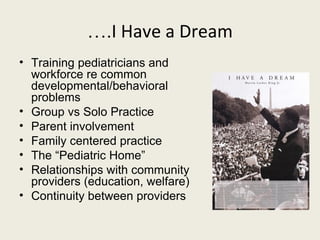 ….I Have a Dream
• Training pediatricians and
  workforce re common
  developmental/behavioral
  problems
• Group vs Solo Practice
• Parent involvement
• Family centered practice
• The “Pediatric Home”
• Relationships with community
  providers (education, welfare)
• Continuity between providers
 