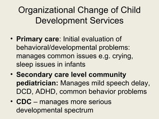 Organizational Change of Child
     Development Services
• Primary care: Initial evaluation of
  behavioral/developmental problems:
  manages common issues e.g. crying,
  sleep issues in infants
• Secondary care level community
  pediatrician: Manages mild speech delay,
  DCD, ADHD, common behavior problems
• CDC – manages more serious
  developmental spectrum
 