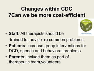 Changes within CDC
 ?Can we be more cost-efficient


• Staff: All therapists should be
   trained to advise re common problems
• Patients: increase group interventions for
  DCD, speech and behavioral problems
• Parents: include them as part of
  therapeutic team,volunteers
 