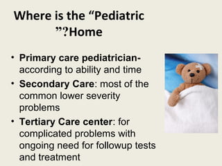 Where is the “Pediatric
      ”?Home
• Primary care pediatrician-
  according to ability and time
• Secondary Care: most of the
  common lower severity
  problems
• Tertiary Care center: for
  complicated problems with
  ongoing need for followup tests
  and treatment
 