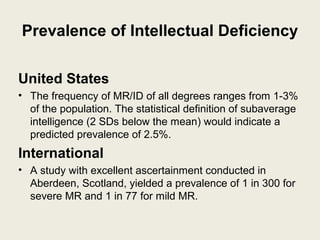 Prevalence of Intellectual Deficiency

United States
• The frequency of MR/ID of all degrees ranges from 1-3%
  of the population. The statistical definition of subaverage
  intelligence (2 SDs below the mean) would indicate a
  predicted prevalence of 2.5%.
International
• A study with excellent ascertainment conducted in
  Aberdeen, Scotland, yielded a prevalence of 1 in 300 for
  severe MR and 1 in 77 for mild MR.
 