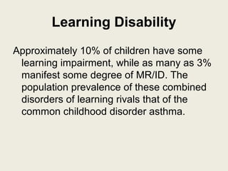 Learning Disability
Approximately 10% of children have some
 learning impairment, while as many as 3%
 manifest some degree of MR/ID. The
 population prevalence of these combined
 disorders of learning rivals that of the
 common childhood disorder asthma.
 