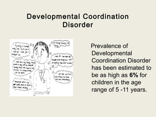 Developmental Coordination
        Disorder


                Prevalence of
                Developmental
                Coordination Disorder
                has been estimated to
                be as high as 6% for
                children in the age
                range of 5 -11 years.
 