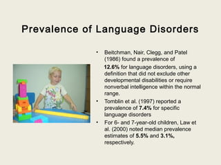Prevalence of Language Disorders

             •   Beitchman, Nair, Clegg, and Patel
                 (1986) found a prevalence of
                 12.6% for language disorders, using a
                 definition that did not exclude other
                 developmental disabilities or require
                 nonverbal intelligence within the normal
                 range.
             •   Tomblin et al. (1997) reported a
                 prevalence of 7.4% for specific
                 language disorders
             •   For 6- and 7-year-old children, Law et
                 al. (2000) noted median prevalence
                 estimates of 5.5% and 3.1%,
                 respectively.
 