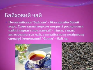 Байховий чай
 По-китайськи "бай хао" - біла вія або білий
 ворс. Саме таким ворсом покриті розкрилися
 чайні нирки гілок камелії - тіпси, з яких
 виготовляється чай, в китайському колірному
 спектрі іменований "білим" - бай ча.
 