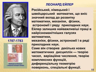 ЛЕОНАРД ЕЙЛЕР
            Російський, німецький і
            швейцарський математик, що вніс
            значний вклад до розвитку
            математики, механіки, фізики,
             астрономії і ряду прикладних наук.
            Ейлер залишив найважливіші праці в
            найрізноманітніших галузях
            математики,
1707-1783   механіки, фізики, астрономії і в ряді
            прикладних наук.
            Саме він створив декілька нових
            математичних дисциплін — теорію
            чисел, варіаційне числення, теорію
            комплексних функцій,
            диференціальну геометрію
            поверхонь, спеціальні функції.
 
