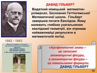 ДАВИД ГІЛЬБЕРТ
              Видатний німецький математик-
              універсал, Засновник Геттінгемської
              Математичної школи. Гільберт
              завершив почате Евклідом. Йому
              належить глибоке узагальнення
              евклідової геометрії, він отримав
              найважливіші результати в
              математичній логіці.
1862 - 1943

                        «Арифметичні знаки –
                              це записані
                         геометричні фігури,
                        а геометричні фігури –
                       це намальовані формули.
                               ДАВИД ГІЛЬБЕРТ
 