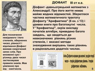 ДІОФАНТ     III ст н.е.
                      Діофант -давньогрецький математик з
                      Александрії. Про його життя немає
                      майже жодних відомостей. Збереглася
                      частина математичного трактату
                      Діофанту "Арифметика" (6 кн. з 13) і
                      уривки книги про багатокутні числа.
                      У "Арифметиці", окрім викладу
                      початків алгебри, приведено багато
Для позначення        завдань, що зводяться до
невідомого і його     невизначених рівнянь різних
степенів, обернених
чисел, рівності і
                      степенів, і вказані методи
віднімання Діофант    знаходження вирішень таких рівнянь
вживав скорочений     в раціональних додатніх числах.
запис слів. При
множенні сум і
різниць двох чисел
застосовував
правила знаків. Мав
уявлення про
відʼємнічисла.
 