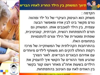 ‫תיווך המשחק בין הילד החריג לאחיו הבריא‬

                                     ‫הקדמה :‬
    ‫משחק הוא העיסוק העיקרי של כל ילד ומהווה‬
        ‫גורם מקשר בינו לבין אחיו ומאפשר הבעה‬
      ‫עצמית, בין הילד לסובבים אותו. המשחק גם‬
  ‫תורם להתפתחות רגשית, חברתית, קוגניטיבית,‬
      ‫שפתית ומוטורית של הילד וגורם להתנסויות‬
                               ‫בתחומים האלו.‬
 ‫בהתרחבות הקהילתית של המשחקייה של מרכז‬
 ‫רקפת הוחלט להקים חוג משותף לילדים מיוחדים‬
       ‫עם אחיהם הבוגרים הבריאים. לאור הצורך‬
   ‫שהגיע מצד ההורים על הקושי איך להעסיק את‬
   ‫הילדים בשעות אחה"צ מאחר וישנו קצר בקשר‬
          ‫בין האחים לאח עם העיכוב בהתפתחות.‬
          ‫‪Give a child in need the chance to succeed‬‬
 